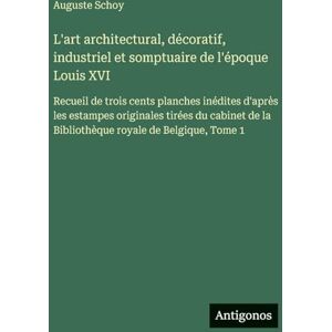 Schoy, Auguste L'art architectural, décoratif, industriel et somptuaire de l'époque Louis XVI: Recueil de trois cents planches inédites d'après les estampes ... de la Bibliothèque royale de Belgique, Tome 1 Schoy, Auguste L'art architectural, décoratif, industriel et somptuaire de l'époque Louis XVI: Recueil de trois cents planches inédites d'après les estampes ... de la Bibliothèque royale de Belgique, Tome 1