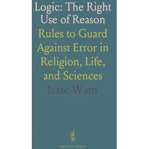 Isaac, Watts Logic: The Right Use of Reason: Rules to Guard Against Error in Religion, Life, and Sciences Isaac, Watts Logic: The Right Use of Reason: Rules to Guard Against Error in Religion, Life, and Sciences