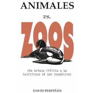 Perpiñán, David ANIMALES vs. ZOOS: Una mirada crítica a la cautividad en los zoológicos Perpiñán, David ANIMALES vs. ZOOS: Una mirada crítica a la cautividad en los zoológicos