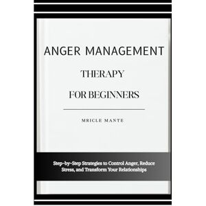 MANTE, MRICLE ANGER MANAGEMENT THERAPY FOR BEGINNERS: Step-by-Step Strategies to Control Anger, Reduce Stress, and Transform Your Relationships MANTE, MRICLE ANGER MANAGEMENT THERAPY FOR BEGINNERS: Step-by-Step Strategies to Control Anger, Reduce Stress, and Transform Your Relationships