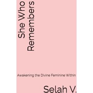 V., Selah She Who Remembers: Awakening the Divine Feminine Within V., Selah She Who Remembers: Awakening the Divine Feminine Within