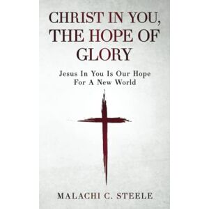 Steele, Malachi C. Christ In You, The Hope Of Glory: Jesus In You Is Our Hope For A New World Steele, Malachi C. Christ In You, The Hope Of Glory: Jesus In You Is Our Hope For A New World