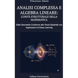 Vincenzo, Abate ANALISI COMPLESSA E ALGEBRA LINEARE: L'UNITÀ STRUTTURALE DELLA MATEMATICA: DALLA GEOMETRIA CONFORME ALLA TEORIA SPETTRALE CON APPLICAZIONI AL DEEP LEARNING Vincenzo, Abate ANALISI COMPLESSA E ALGEBRA LINEARE: L'UNITÀ STRUTTURALE DELLA MATEMATICA: DALLA GEOMETRIA CONFORME ALLA TEORIA SPETTRALE CON APPLICAZIONI AL DEEP LEARNING