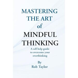 Taylor Mastering The Art Of Mindful Thinking: A self help guide to overcome your overthinking Taylor Mastering The Art Of Mindful Thinking: A self help guide to overcome your overthinking