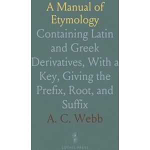 A. C., Webb A Manual of Etymology: Containing Latin and Greek Derivatives, With a Key, Giving the Prefix, Root, and Suffix A. C., Webb A Manual of Etymology: Containing Latin and Greek Derivatives, With a Key, Giving the Prefix, Root, and Suffix