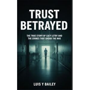 BAILEY, LUIS Y TRUST BETRAYED: THE TRUE STORY OF LUCY LETBY AND THE CRIMES THAT SHOOK THE NHS BAILEY, LUIS Y TRUST BETRAYED: THE TRUE STORY OF LUCY LETBY AND THE CRIMES THAT SHOOK THE NHS