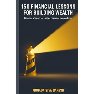 SIVA GANESH, MUGADA 150 Financial Lessons for Building Wealth: Timeless Wisdom for Lasting Financial Independence SIVA GANESH, MUGADA 150 Financial Lessons for Building Wealth: Timeless Wisdom for Lasting Financial Independence