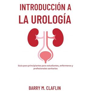 M. Claflin, Barry INTRODUCCIÓN A LA UROLOGÍA: Guía para principiantes para estudiantes, enfermeros y profesionales sanitarios M. Claflin, Barry INTRODUCCIÓN A LA UROLOGÍA: Guía para principiantes para estudiantes, enfermeros y profesionales sanitarios