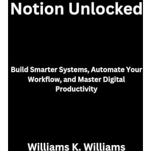 Williams, Williams K. Notion Unlocked: Build Smarter Systems, Automate Your Workflow, and Master Digital Productivity: 8 (The Digital Mastery Collection) Williams, Williams K. Notion Unlocked: Build Smarter Systems, Automate Your Workflow, and Master Digital Productivity: 8 (The Digital Mastery Collection)