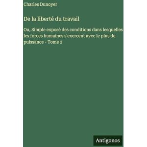 Dunoyer, Charles De la liberté du travail: Ou, Simple exposé des conditions dans lesquelles les forces humaines s'exercent avec le plus de puissance Tome 2 Dunoyer, Charles De la liberté du travail: Ou, Simple exposé des conditions dans lesquelles les forces humaines s'exercent avec le plus de puissance Tome 2
