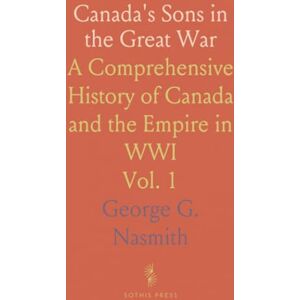 George G., Nasmith Canada's Sons in the Great War: A Comprehensive History of Canada and the Empire in WWI George G., Nasmith Canada's Sons in the Great War: A Comprehensive History of Canada and the Empire in WWI