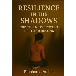 Artilus, Stephanie Resilience in the Shadows: The Stillness Between Hurt and Healing Artilus, Stephanie Resilience in the Shadows: The Stillness Between Hurt and Healing