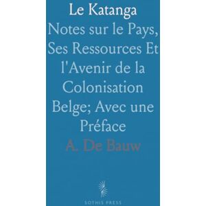 A. De, Bauw Le Katanga: Notes sur le Pays, Ses Ressources Et l'Avenir de la Colonisation Belge; Avec une Préface A. De, Bauw Le Katanga: Notes sur le Pays, Ses Ressources Et l'Avenir de la Colonisation Belge; Avec une Préface