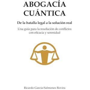 García-Salmones Rovira, Ricardo ABOGACíA CUÁNTICA: De la Batalla legal a la solución real. Una guía para la resolución de conflictos con eficacia y serenidad García-Salmones Rovira, Ricardo ABOGACíA CUÁNTICA: De la Batalla legal a la solución real. Una guía para la resolución de conflictos con eficacia y serenidad