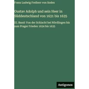 Soden, Franz Ludwig Freiherr Von Gustav Adolph und sein Heer in Süddeutschland von 1631 bis 1635: III. Band: Von der Schlacht bei Nördlingen bis zum Prager Frieden 1634 bis 1635 Soden, Franz Ludwig Freiherr Von Gustav Adolph und sein Heer in Süddeutschland von 1631 bis 1635: III. Band: Von der Schlacht bei Nördlingen bis zum Prager Frieden 1634 bis 1635