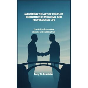 C. Franklin, Tony MASTERING THE ART OF CONFLICT RESOLUTION IN PERSONAL AND PROFESSIONAL LIFE: Practical tools to resolve disputes and building trust C. Franklin, Tony MASTERING THE ART OF CONFLICT RESOLUTION IN PERSONAL AND PROFESSIONAL LIFE: Practical tools to resolve disputes and building trust