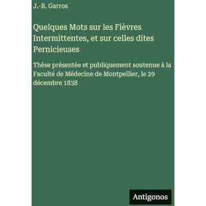 Garros, J -B Quelques Mots sur les Fièvres Intermittentes, et sur celles dites Pernicieuses: Thèse présentée et publiquement soutenue à la Faculté de Médecine de Montpellier, le 29 décembre 1838 Garros, J -B Quelques Mots sur les Fièvres Intermittentes, et sur celles dites Pernicieuses: Thèse présentée et publiquement soutenue à la Faculté de Médecine de Montpellier, le 29 décembre 1838