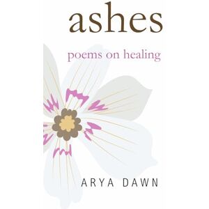 Dawn, Arya Ashes: Poems on Healing Dawn, Arya Ashes: Poems on Healing