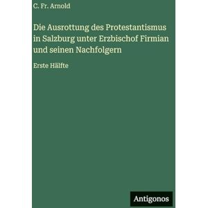 Arnold, Fr C Die Ausrottung des Protestantismus in Salzburg unter Erzbischof Firmian und seinen Nachfolgern: Erste Hälfte Arnold, Fr C Die Ausrottung des Protestantismus in Salzburg unter Erzbischof Firmian und seinen Nachfolgern: Erste Hälfte