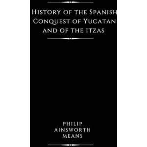 Means, Philip Ainsworth History of the Spanish Conquest of Yucatan and of the Itzas (Illustrated) Means, Philip Ainsworth History of the Spanish Conquest of Yucatan and of the Itzas (Illustrated)