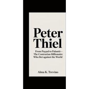 K. Trevino, Alma Peter Thiel: From PayPal to Palantir The Contrarian Billionaire Who Bet Against the World K. Trevino, Alma Peter Thiel: From PayPal to Palantir The Contrarian Billionaire Who Bet Against the World