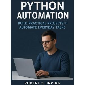 S. Irving, Robert PYTHON AUTOMATION: Build Practical Projects to Automate Everyday Task S. Irving, Robert PYTHON AUTOMATION: Build Practical Projects to Automate Everyday Task