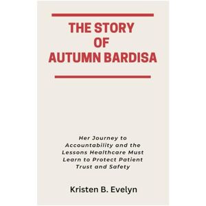 Evelyn, Kristen B. THE STORY OF AUTUMN BARDISA: Her Journey to Accountability and the Lessons Healthcare Must Learn to Protect Patient Trust and Safety Evelyn, Kristen B. THE STORY OF AUTUMN BARDISA: Her Journey to Accountability and the Lessons Healthcare Must Learn to Protect Patient Trust and Safety