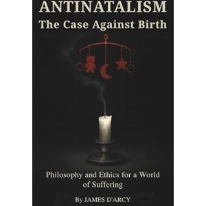 D'Arcy, James ANTINATALISM The Case Against Birth: Philosophy and Ethics for a World of Suffering D'Arcy, James ANTINATALISM The Case Against Birth: Philosophy and Ethics for a World of Suffering