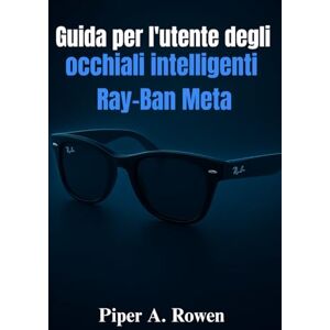 Rowen, Piper A. Guida per l'utente degli occhiali intelligenti Ray-Ban Meta: Il manuale completo per l'installazione, le funzionalità, la creazione di contenuti, l'accessibilità e l'uso quotidiano Rowen, Piper A. Guida per l'utente degli occhiali intelligenti Ray-Ban Meta: Il manuale completo per l'installazione, le funzionalità, la creazione di contenuti, l'accessibilità e l'uso quotidiano