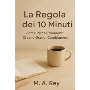 Rey, M. A. La regola dei 10 minuti: Come piccoli momenti creano grandi cambiamenti Rey, M. A. La regola dei 10 minuti: Come piccoli momenti creano grandi cambiamenti