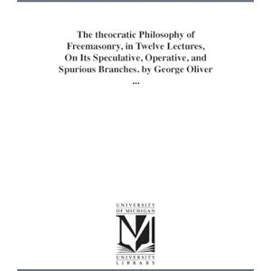 Michigan Historical Reprint Series The theocratic philosophy of freemasonry, in twelve lectures, on its speculative, operative, and spurious branches. By George Oliver ... Michigan Historical Reprint Series The theocratic philosophy of freemasonry, in twelve lectures, on its speculative, operative, and spurious branches. By George Oliver ...