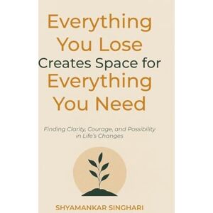 Singhari, Shyamankar Everything You Lose Creates Space for Everything You Need: Finding Clarity, Courage, and Possibility in Life's Changes Singhari, Shyamankar Everything You Lose Creates Space for Everything You Need: Finding Clarity, Courage, and Possibility in Life's Changes