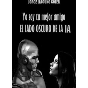 LLAGUNO SOLER, JORGE Yo soy tu mejor amigo: EL LADO OSCURO DE LA IA LLAGUNO SOLER, JORGE Yo soy tu mejor amigo: EL LADO OSCURO DE LA IA