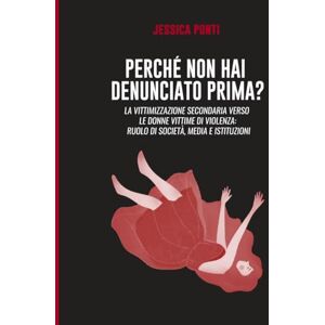 Ponti, Dr Jessica Perché non hai denunciato prima: La vittimizzazione secondaria verso le donne vittime di violenza: ruolo di società, media e istituzioni. -Second edition Ponti, Dr Jessica Perché non hai denunciato prima: La vittimizzazione secondaria verso le donne vittime di violenza: ruolo di società, media e istituzioni. -Second edition