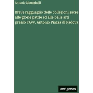 Meneghelli, Antonio Breve ragguaglio delle collezioni sacre alle glorie patrie ed alle belle arti presso l'Avv. Antonio Piazza di Padova Meneghelli, Antonio Breve ragguaglio delle collezioni sacre alle glorie patrie ed alle belle arti presso l'Avv. Antonio Piazza di Padova