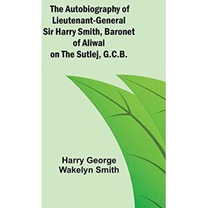 George Wakelyn Smith, Harry The Autobiography of Lieutenant-General Sir Harry Smith, Baronet of Aliwal on the Sutlej, G.C.B. George Wakelyn Smith, Harry The Autobiography of Lieutenant-General Sir Harry Smith, Baronet of Aliwal on the Sutlej, G.C.B.