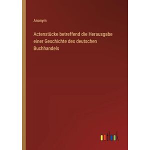 Anonym Actenstücke betreffend die Herausgabe einer Geschichte des deutschen Buchhandels Anonym Actenstücke betreffend die Herausgabe einer Geschichte des deutschen Buchhandels