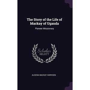 Harrison, Alexina MacKay The Story of the Life of Mackay of Uganda: Pioneer Missionary Harrison, Alexina MacKay The Story of the Life of Mackay of Uganda: Pioneer Missionary