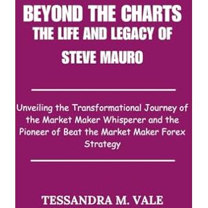 Vale, Tessandra M. Beyond the Charts The Life and Legacy of Steve Mauro: Unveiling the Transformational Journey of the Market Maker Whisperer and the Pioneer of Beat the Market Maker Forex Strategy Vale, Tessandra M. Beyond the Charts The Life and Legacy of Steve Mauro: Unveiling the Transformational Journey of the Market Maker Whisperer and the Pioneer of Beat the Market Maker Forex Strategy