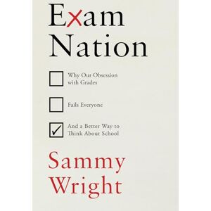 Wright, Sammy Exam Nation: Why Our Obsession with Grades Fails Everyone – and a Better Way to Think About School Wright, Sammy Exam Nation: Why Our Obsession with Grades Fails Everyone – and a Better Way to Think About School