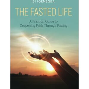Igenegba, Isi The Fasted Life: A Practical Guide to Deepening Faith Through Fasting Igenegba, Isi The Fasted Life: A Practical Guide to Deepening Faith Through Fasting