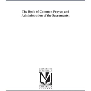Michigan Historical Reprint Series The Book of common prayer, and administration of the sacraments; Michigan Historical Reprint Series The Book of common prayer, and administration of the sacraments;