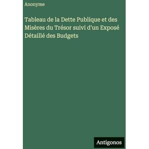 Anonyme Tableau de la Dette Publique et des Misères du Trésor suivi d'un Exposé Détaillé des Budgets Anonyme Tableau de la Dette Publique et des Misères du Trésor suivi d'un Exposé Détaillé des Budgets