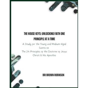 Robinson The House Keys: Unlocking Faith One Principle at a Time: A Study for the Young and Medium-Aged Saints on The 24 Principles of the Doctrine of Jesus Christ & His Apostles Robinson The House Keys: Unlocking Faith One Principle at a Time: A Study for the Young and Medium-Aged Saints on The 24 Principles of the Doctrine of Jesus Christ & His Apostles