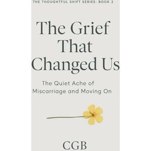 B, CG The Grief That Changed Us: The Quiet Ache of Miscarriage and Moving On (The Thoughtful Shift Series) B, CG The Grief That Changed Us: The Quiet Ache of Miscarriage and Moving On (The Thoughtful Shift Series)
