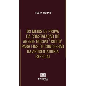 Morais, Neusa Os Meios de Prova da Constatação do Agente Nocivo "Ruído" para fins de Concessão da Aposentadoria Especial Morais, Neusa Os Meios de Prova da Constatação do Agente Nocivo "Ruído" para fins de Concessão da Aposentadoria Especial