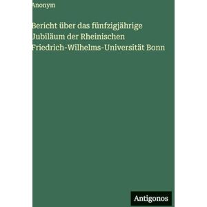 Anonym Bericht über das fünfzigjährige Jubiläum der Rheinischen Friedrich-Wilhelms-Universität Bonn Anonym Bericht über das fünfzigjährige Jubiläum der Rheinischen Friedrich-Wilhelms-Universität Bonn
