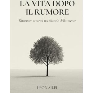 Silei, Leon La vita dopo il rumore: Ritrovare sé stessi nel silenzio della mente Silei, Leon La vita dopo il rumore: Ritrovare sé stessi nel silenzio della mente