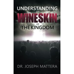 Mattera, Dr. Joseph Understanding The Wineskin of The Kingdom Mattera, Dr. Joseph Understanding The Wineskin of The Kingdom
