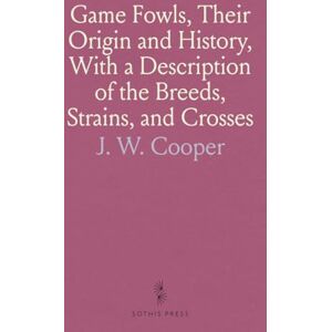 J. W., Cooper Game Fowls, Their Origin and History, With a Description of the Breeds, Strains, and Crosses J. W., Cooper Game Fowls, Their Origin and History, With a Description of the Breeds, Strains, and Crosses
